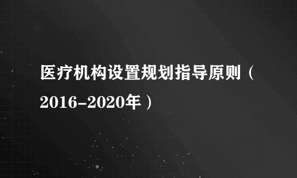 医疗机构设置规划指导原则（2016-2020年）