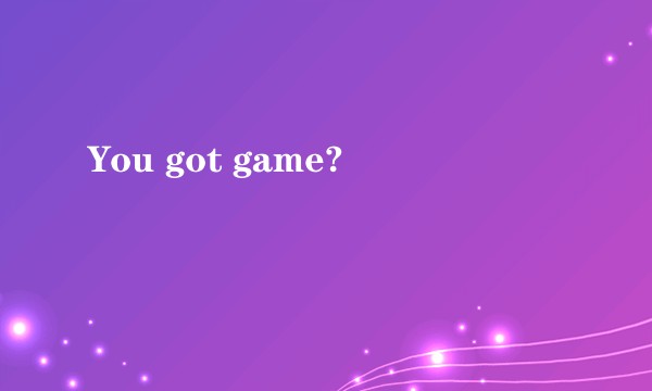 You got game?