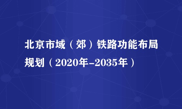 北京市域（郊）铁路功能布局规划（2020年-2035年）