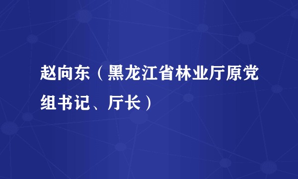 赵向东（黑龙江省林业厅原党组书记、厅长）
