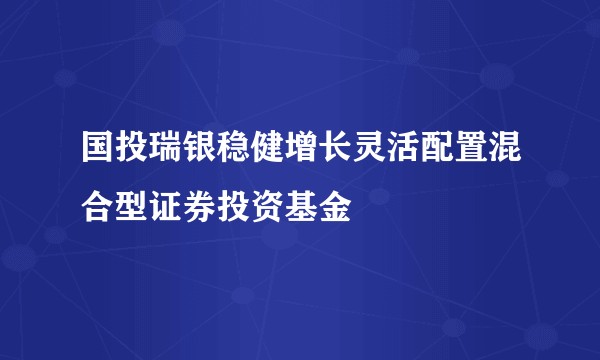 国投瑞银稳健增长灵活配置混合型证券投资基金