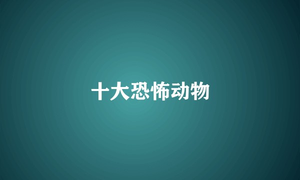 十大恐怖动物