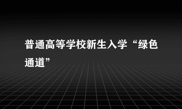 普通高等学校新生入学“绿色通道”