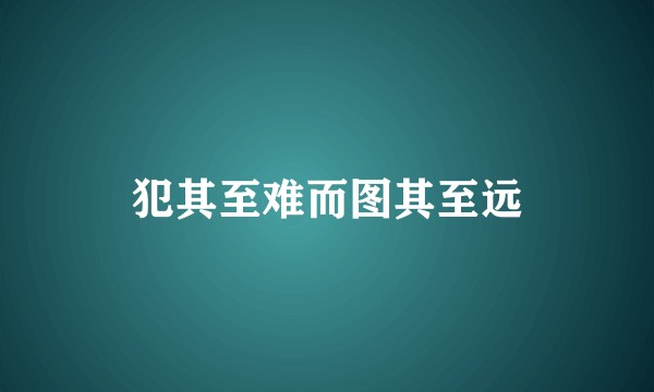 犯其至难而图其至远