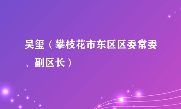 吴玺(攀枝花市东区区委常委、副区长)
