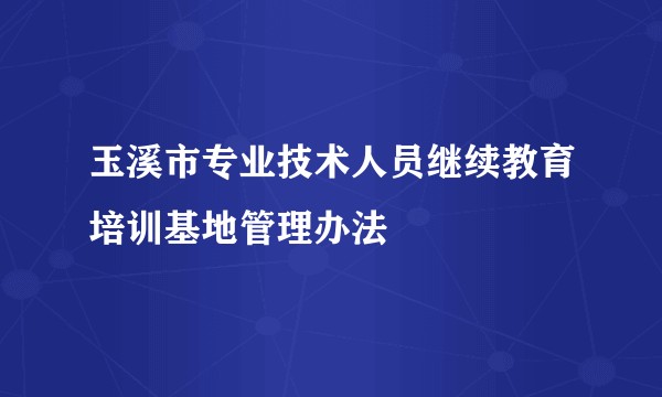 玉溪市专业技术人员继续教育培训基地管理办法
