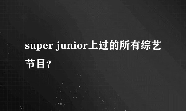 super junior上过的所有综艺节目？