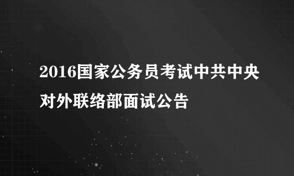 2016国家公务员考试中共中央对外联络部面试公告