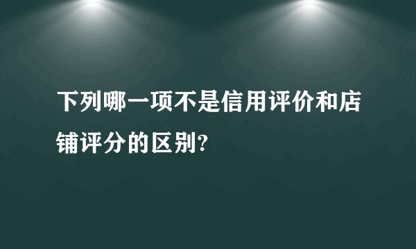 下列哪一项不是信用评价和店铺评分的区别?