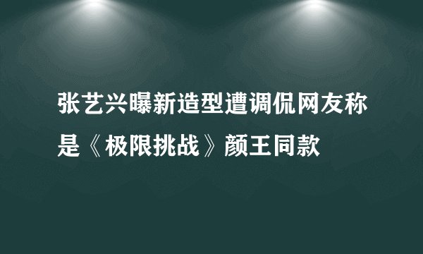 张艺兴曝新造型遭调侃网友称是《极限挑战》颜王同款