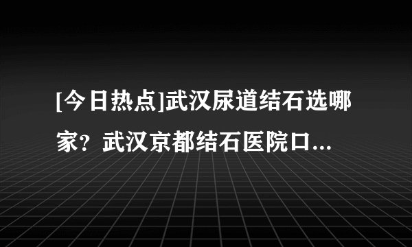 [今日热点]武汉尿道结石选哪家？武汉京都结石医院口碑怎样？<湖北治疗尿道结石医院前三>