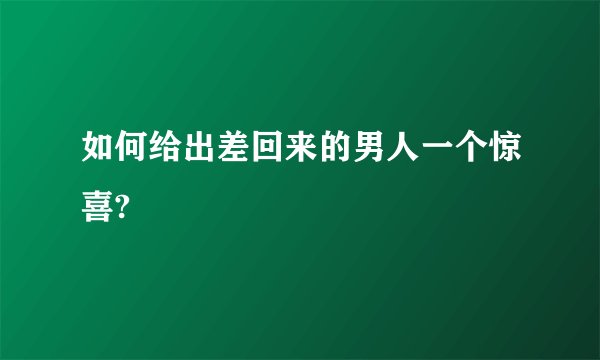 如何给出差回来的男人一个惊喜?