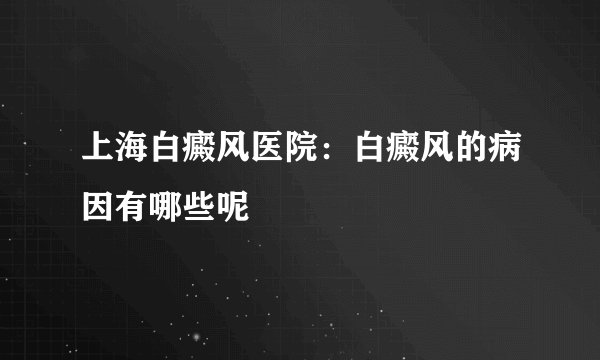 上海白癜风医院：白癜风的病因有哪些呢