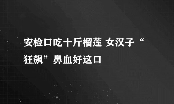 安检口吃十斤榴莲 女汉子“狂飙”鼻血好这口