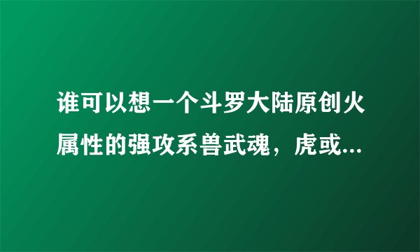 谁可以想一个斗罗大陆原创火属性的强攻系兽武魂,虎或者龙,包括魂技