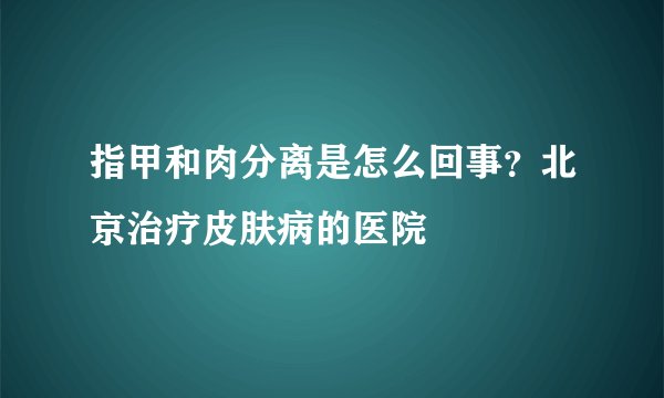 指甲和肉分离是怎么回事?北京治疗皮肤病的医院