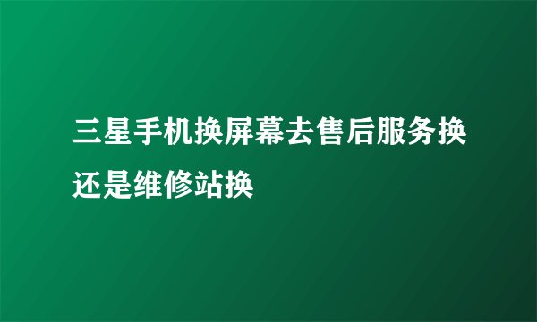 三星手机换屏幕去售后服务换还是维修站换