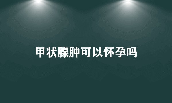 甲状腺肿可以怀孕吗