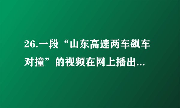 26.一段“山东高速两车飙车对撞”的视频在网上播出,视频显示,高速路上一辆白色越野车和一辆黑色小轿车前后行驶,黑色轿车多次想超越越野车,但均被挡住,随后轿车多次撞向越野车;撞击后,黑色轿车的后保险杠脱落于高速路上,致使其后面的车辆减速避让;期间,黑色轿车一度与白色越野车互相逼停,在追出数百米后轿车赶上越野车,两车齐头并进,轿车猛加速恶意别向越野车,导致越野车撞上高速护栏,轿车随后加速逃离。(1)如果你看到这一幕,你会如何规劝那两名司机?(2)在生活中遇到了烦恼,你会怎样调控情绪?