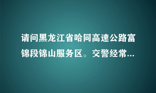 请问黑龙江省哈同高速公路富锦段锦山服务区。交警经常上路拦截检查是否合法，而且近一百公里限速80公里、