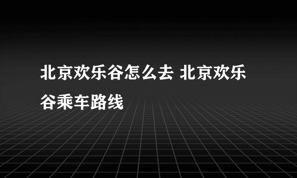 北京欢乐谷怎么去 北京欢乐谷乘车路线