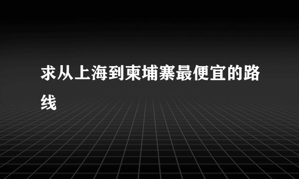 求从上海到柬埔寨最便宜的路线