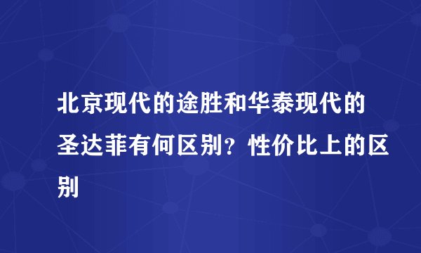 北京现代的途胜和华泰现代的圣达菲有何区别?性价比上的区别