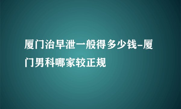 厦门治早泄一般得多少钱-厦门男科哪家较正规