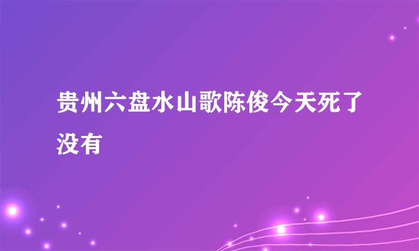 贵州六盘水山歌陈俊今天死了没有