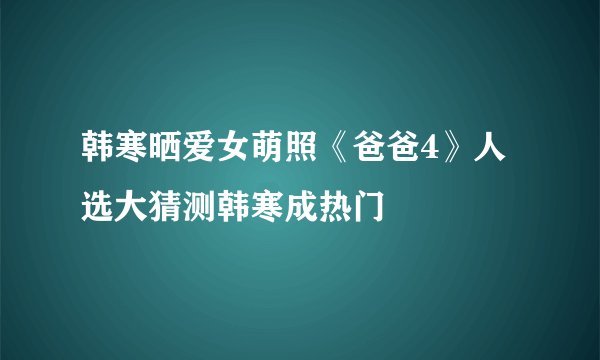 韩寒晒爱女萌照《爸爸4》人选大猜测韩寒成热门