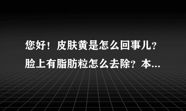 您好!皮肤黄是怎么回事儿?脸上有脂肪粒怎么去除?本草堂的面膜是淡斑的吗?