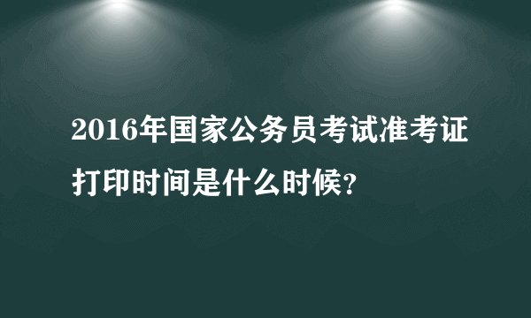 2016年国家公务员考试准考证打印时间是什么时候？
