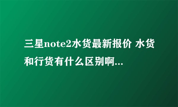 三星note2水货最新报价 水货和行货有什么区别啊···?