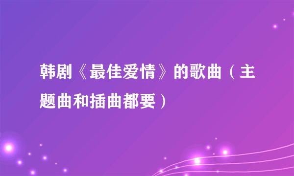 韩剧《最佳爱情》的歌曲（主题曲和插曲都要）