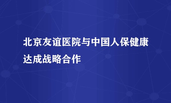 北京友谊医院与中国人保健康达成战略合作