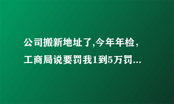公司搬新地址了,今年年检,工商局说要罚我1到5万罚款,怎么办