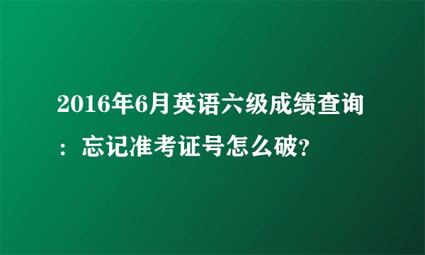 2016年6月英语六级成绩查询：忘记准考证号怎么破？