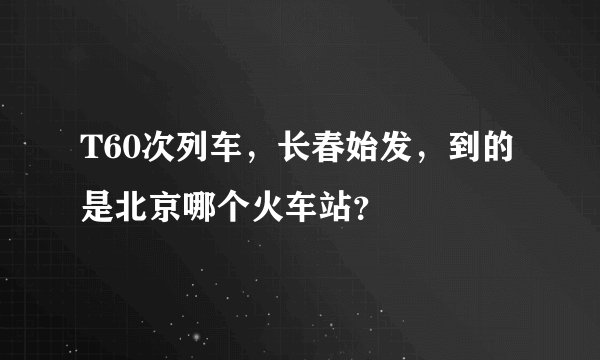 T60次列车，长春始发，到的是北京哪个火车站？