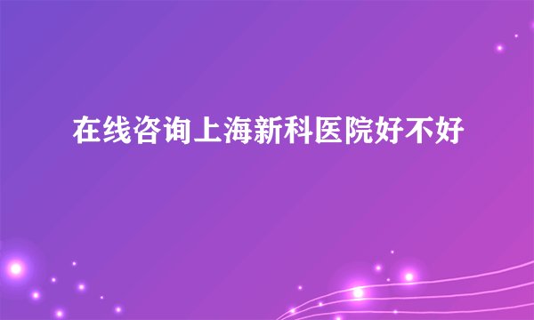 在线咨询上海新科医院好不好