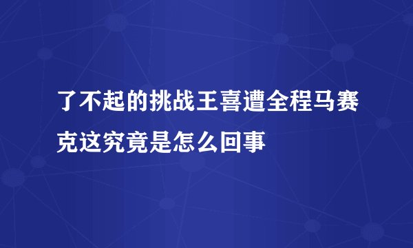 了不起的挑战王喜遭全程马赛克这究竟是怎么回事