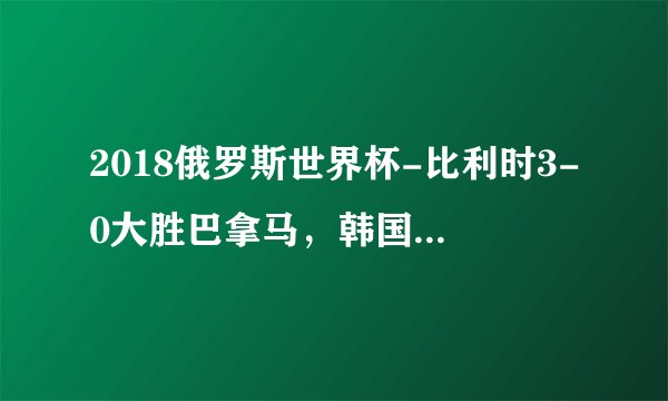 2018俄罗斯世界杯-比利时3-0大胜巴拿马，韩国遭碾压！