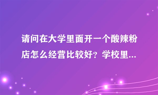 请问在大学里面开一个酸辣粉店怎么经营比较好？学校里面目前没有酸辣