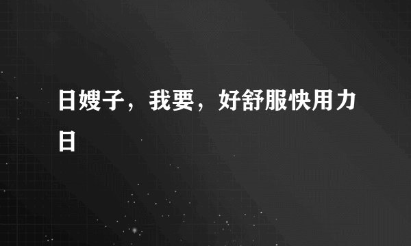 日嫂子，我要，好舒服快用力日