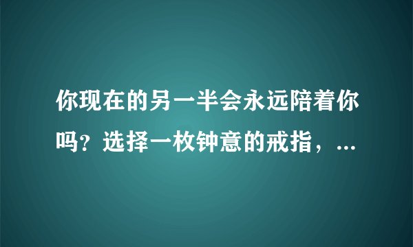 你现在的另一半会永远陪着你吗？选择一枚钟意的戒指，测试一下吧
