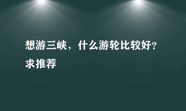 想游三峡，什么游轮比较好？求推荐