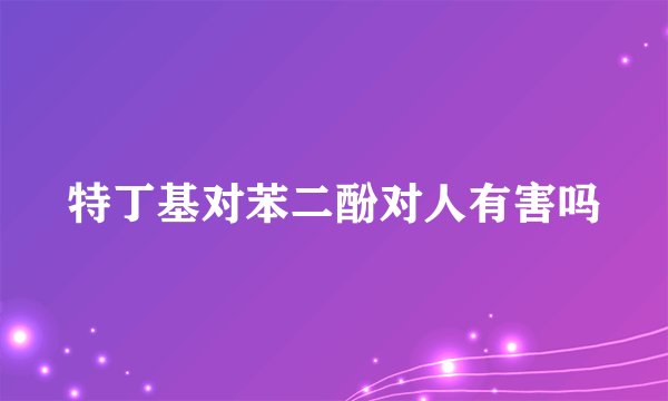 特丁基对苯二酚对人有害吗