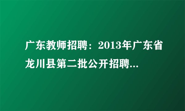 广东教师招聘:2013年广东省龙川县第二批公开招聘250名教师最新公告