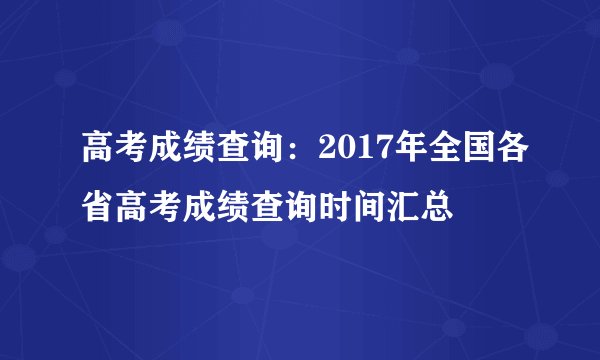 高考成绩查询：2017年全国各省高考成绩查询时间汇总