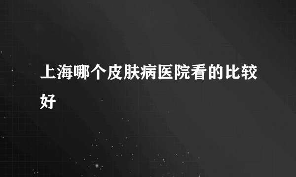 上海哪个皮肤病医院看的比较好