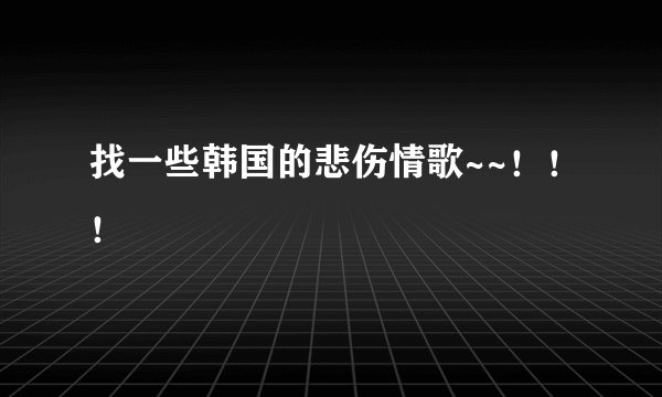 找一些韩国的悲伤情歌~~！！！